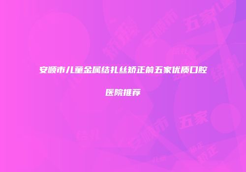 安顺市儿童金属结扎丝矫正前五家优质口腔医院推荐