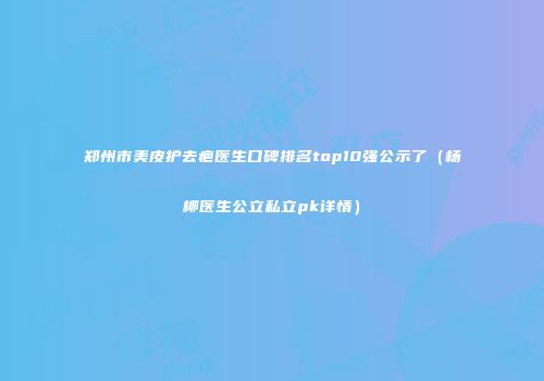 郑州市美皮护去疤医生口碑排名top10强公示了（杨柳医生公立私立pk详情）