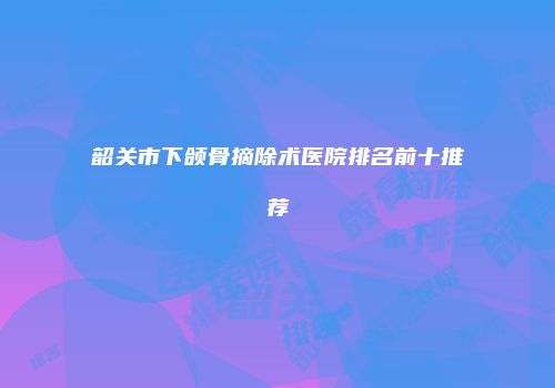 韶关市下颌骨摘除术医院排名前十推荐