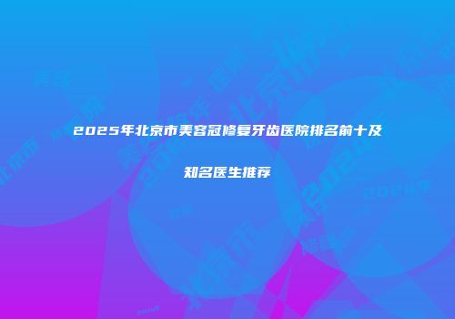 2025年北京市美容冠修复牙齿医院排名前十及知名医生推荐