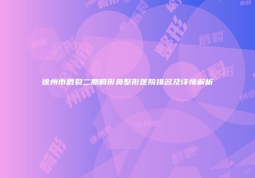 徐州市唇裂二期畸形鼻整形医院排名及详情解析