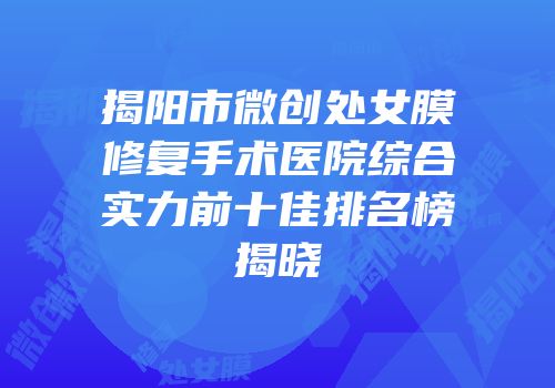 揭阳市微创处女膜修复手术医院综合实力前十佳排名榜揭晓