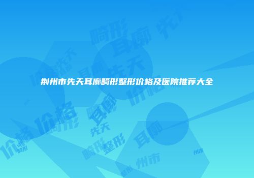 荆州市先天耳廓畸形整形价格及医院推荐大全