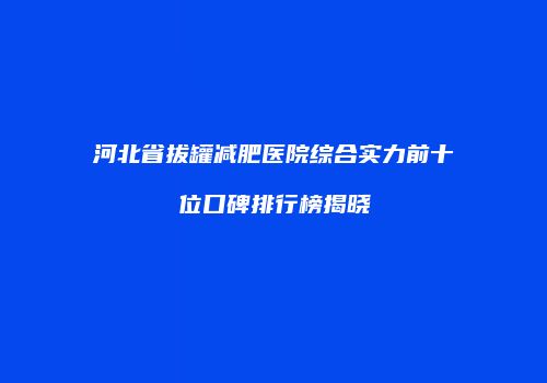 河北省拔罐减肥医院综合实力前十位口碑排行榜揭晓