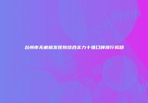 台州市无痕植发医院综合实力十强口碑排行揭晓