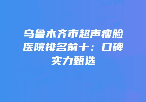 乌鲁木齐市超声瘦脸医院排名前十：口碑实力甄选