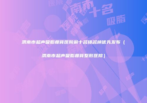 渭南市超声吸脂瘦背医院前十名排名榜优先发布（渭南市超声吸脂瘦背整形医院）