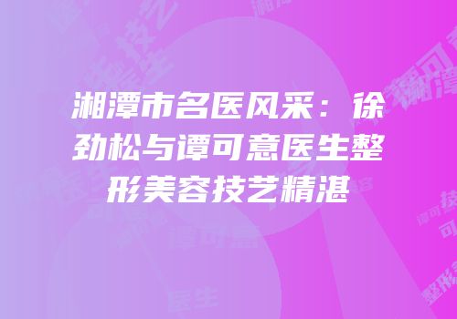 湘潭市名医风采：徐劲松与谭可意医生整形美容技艺精湛