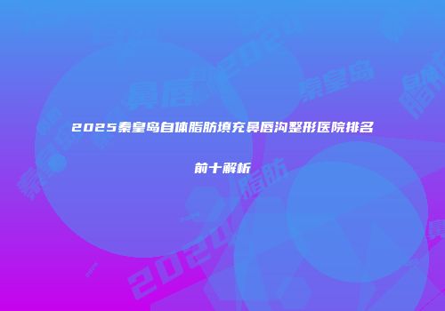 2025秦皇岛自体脂肪填充鼻唇沟整形医院排名前十解析