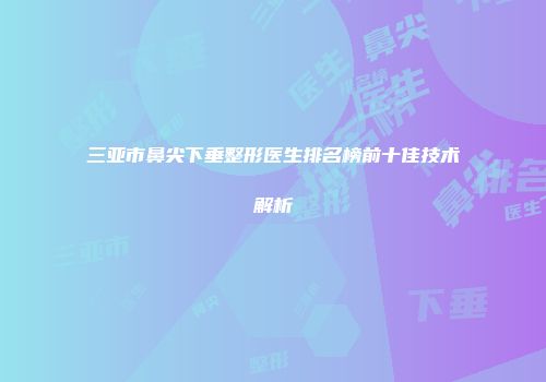 三亚市鼻尖下垂整形医生排名榜前十佳技术解析