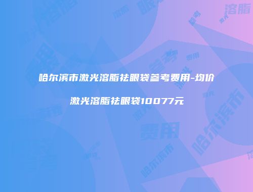 哈尔滨市激光溶脂祛眼袋参考费用-均价激光溶脂祛眼袋10077元
