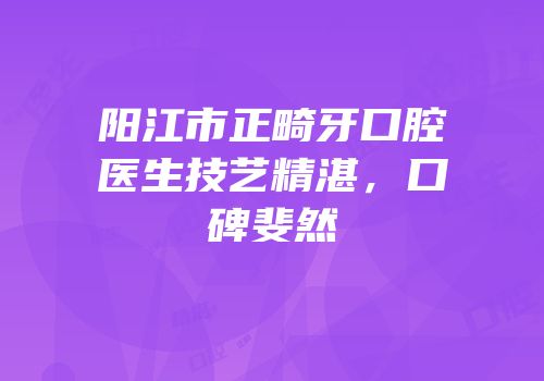 阳江市正畸牙口腔医生技艺精湛，口碑斐然