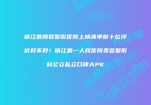 镇江唇腭裂整形医院上榜清单前十位评价好不好！镇江第一人民医院美容整形科公立私立口碑大PK