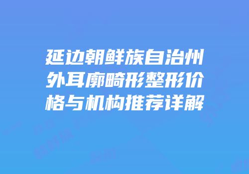 延边朝鲜族自治州外耳廓畸形整形价格与机构推荐详解