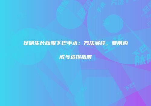 昆明生长肽隆下巴手术：方法多样，费用构成与选择指南