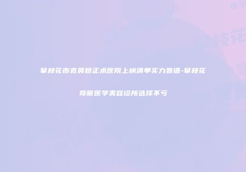 攀枝花市宽鼻矫正术医院上榜清单实力靠谱-攀枝花奇丽医学美容诊所选择不亏