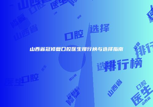 山西省冠修复口腔医生排行榜与选择指南