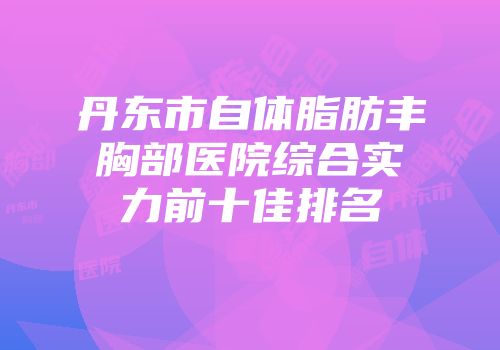 丹东市自体脂肪丰胸部医院综合实力前十佳排名