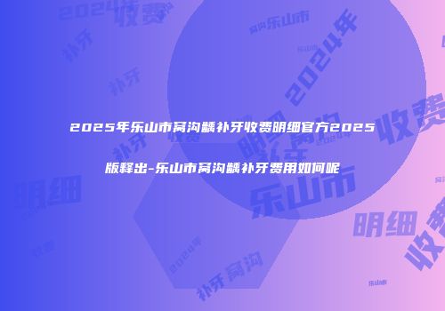 2025年乐山市窝沟龋补牙收费明细官方2025版释出-乐山市窝沟龋补牙费用如何呢