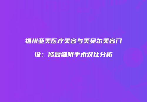 福州亚美医疗美容与美贝尔美容门诊：修复缩阴手术对比分析