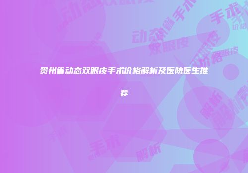 贵州省动态双眼皮手术价格解析及医院医生推荐