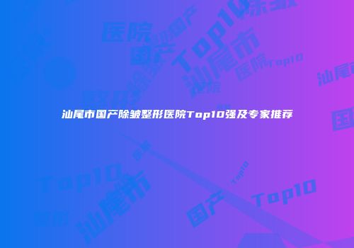 汕尾市国产除皱整形医院Top10强及专家推荐