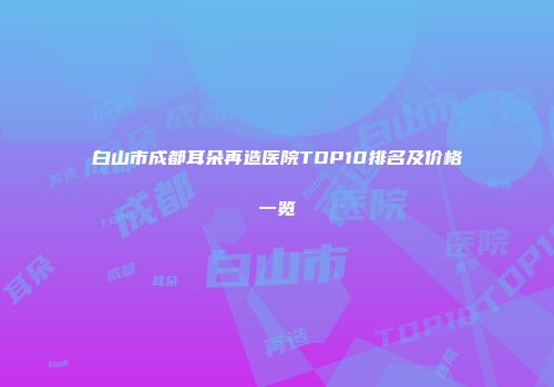 白山市成都耳朵再造医院TOP10排名及价格一览