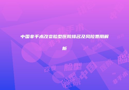 中国非手术改变脸型医院排名及风险费用解析