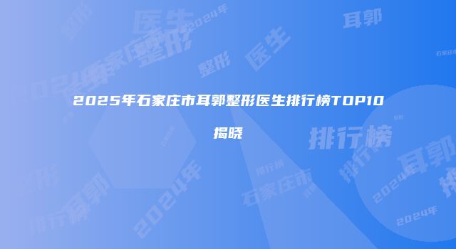 2025年石家庄市耳郭整形医生排行榜TOP10揭晓