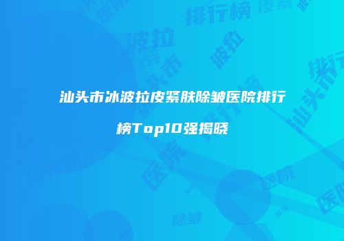 汕头市冰波拉皮紧肤除皱医院排行榜Top10强揭晓