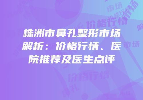 株洲市鼻孔整形市场解析：价格行情、医院推荐及医生点评