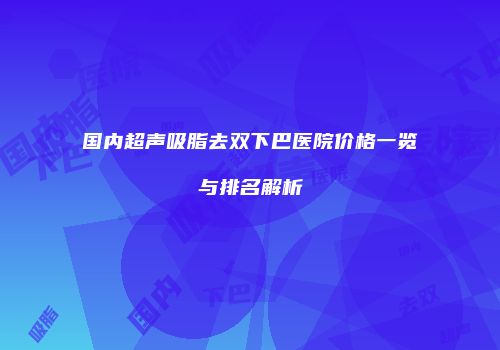 国内超声吸脂去双下巴医院价格一览与排名解析
