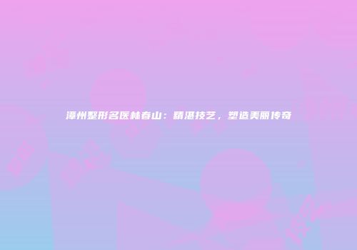 漳州整形名医林春山：精湛技艺，塑造美丽传奇