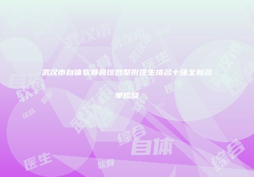 武汉市自体软骨鼻综合整形医生排名十强全新名单揭晓