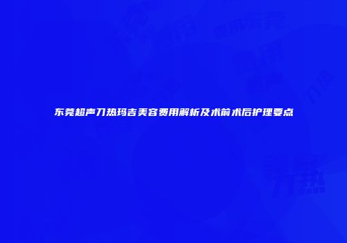 东莞超声刀热玛吉美容费用解析及术前术后护理要点