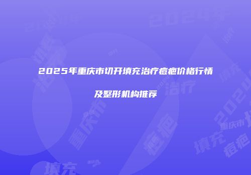 2025年重庆市切开填充治疗痘疤价格行情及整形机构推荐