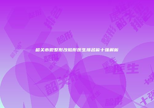 韶关市微整形改脸形医生排名前十强解析