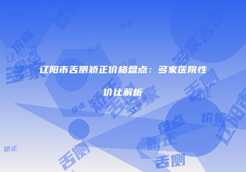 辽阳市舌侧矫正价格盘点：多家医院性价比解析