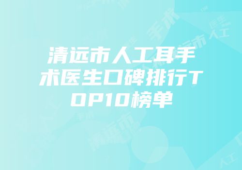 清远市人工耳手术医生口碑排行TOP10榜单