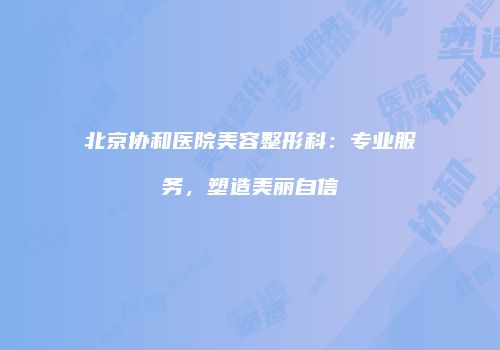 北京协和医院美容整形科：专业服务，塑造美丽自信