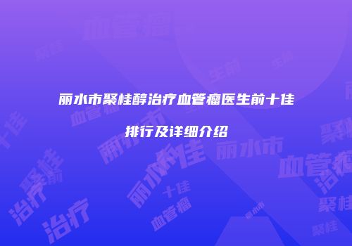 丽水市聚桂醇治疗血管瘤医生前十佳排行及详细介绍