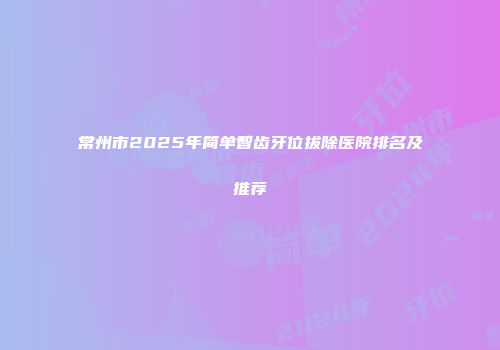 常州市2025年简单智齿牙位拔除医院排名及推荐
