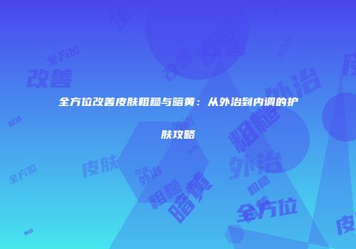 全方位改善皮肤粗糙与暗黄：从外治到内调的护肤攻略
