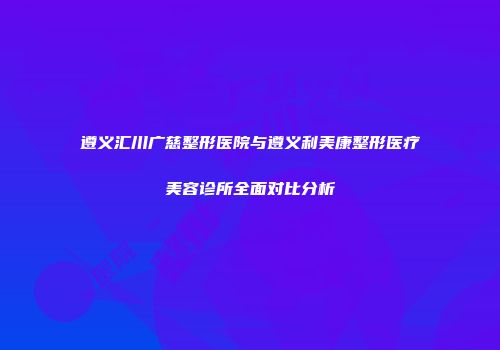 遵义汇川广慈整形医院与遵义利美康整形医疗美容诊所全面对比分析