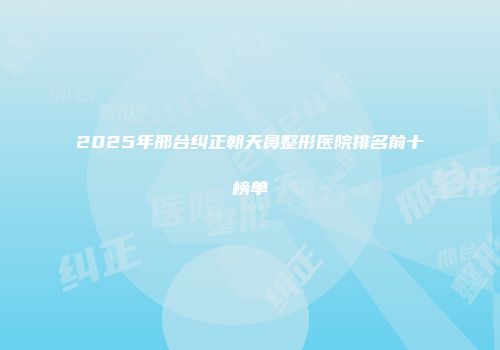 2025年邢台纠正朝天鼻整形医院排名前十榜单