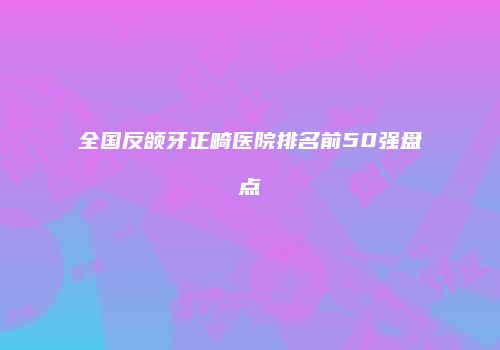 全国反颌牙正畸医院排名前50强盘点