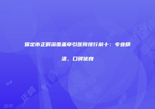 保定市正畸深覆盖牵引医院排行前十：专业精湛，口碑优良