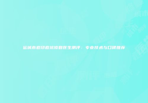 运城市痘印痘坑修复医生测评：专业技术与口碑推荐