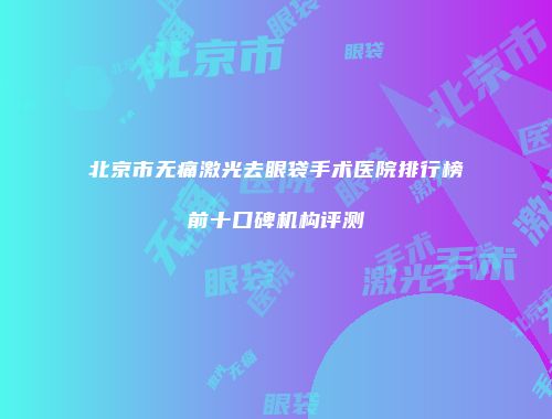 北京市无痛激光去眼袋手术医院排行榜前十口碑机构评测