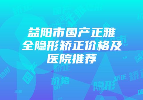 益阳市国产正雅全隐形矫正价格及医院推荐